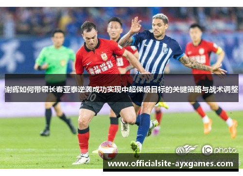 谢晖如何带领长春亚泰逆袭成功实现中超保级目标的关键策略与战术调整