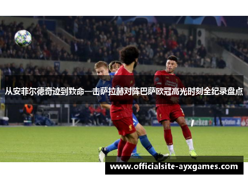 从安菲尔德奇迹到致命一击萨拉赫对阵巴萨欧冠高光时刻全纪录盘点 从安菲尔德奇迹到致命一击萨拉赫对阵巴萨欧冠高光时刻全纪录盘点