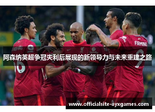 阿森纳英超争冠失利后展现的新领导力与未来重建之路