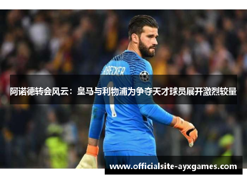 阿诺德转会风云：皇马与利物浦为争夺天才球员展开激烈较量