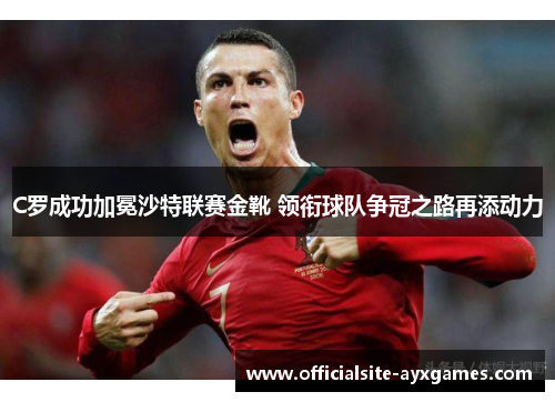 C罗成功加冕沙特联赛金靴 领衔球队争冠之路再添动力 C罗成功加冕沙特联赛金靴 领衔球队争冠之路再添动力