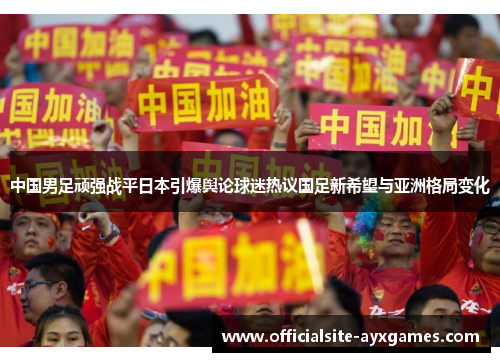 中国男足顽强战平日本引爆舆论球迷热议国足新希望与亚洲格局变化 中国男足顽强战平日本引爆舆论球迷热议国足新希望与亚洲格局变化