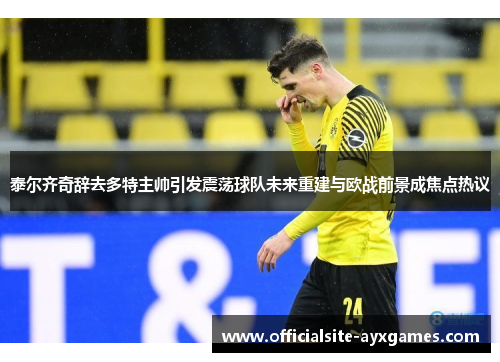 泰尔齐奇辞去多特主帅引发震荡球队未来重建与欧战前景成焦点热议