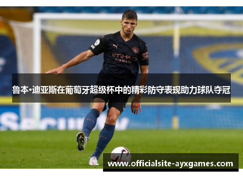 鲁本·迪亚斯在葡萄牙超级杯中的精彩防守表现助力球队夺冠