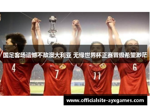 国足客场遗憾不敌澳大利亚 无缘世界杯正赛晋级希望渺茫