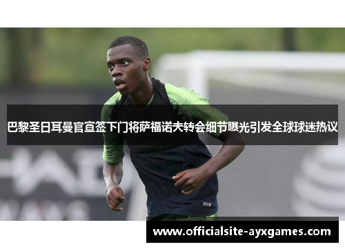 巴黎圣日耳曼官宣签下门将萨福诺夫转会细节曝光引发全球球迷热议