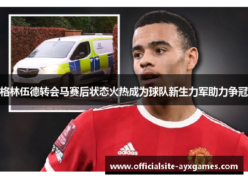 格林伍德转会马赛后状态火热成为球队新生力军助力争冠 格林伍德转会马赛后状态火热成为球队新生力军助力争冠