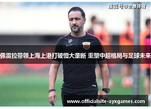 佩雷拉带领上海上港打破恒大垄断 重塑中超格局与足球未来